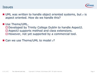 Issues

    UML was written to handle object oriented systems, but e is
    aspect oriented. How do we handle this?

    Use Theme/UML.
      Developed by Trinity College Dublin to handle AspectJ.
      AspectJ supports method and class extensions.
      However, not yet supported by a commercial tool.

    Can we use Theme/UML to model e?




22.05.2007   For internal use only   Copyright © Infineon Technologies 2007. All rights reserved.   Page 4
 
