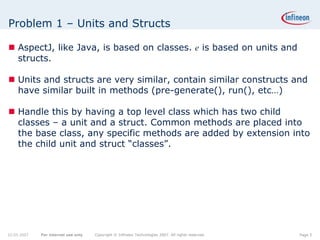 Problem 1 – Units and Structs

    AspectJ, like Java, is based on classes. e is based on units and
    structs.

    Units and structs are very similar, contain similar constructs and
    have similar built in methods (pre-generate(), run(), etc…)

    Handle this by having a top level class which has two child
    classes – a unit and a struct. Common methods are placed into
    the base class, any specific methods are added by extension into
    the child unit and struct “classes”.




22.05.2007   For internal use only   Copyright © Infineon Technologies 2007. All rights reserved.   Page 5
 
