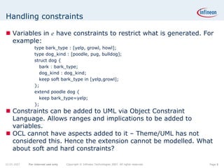 Handling constraints

    Variables in e have constraints to restrict what is generated. For
    example:
                 type bark_type : [yelp, growl, howl];
                 type dog_kind : [poodle, pug, bulldog];
                 struct dog {
                   bark : bark_type;
                   dog_kind : dog_kind;
                   keep soft bark_type in [yelp,growl];
                 };
                 extend poodle dog {
                   keep bark_type=yelp;
                 };
    Constraints can be added to UML via Object Constraint
    Language. Allows ranges and implications to be added to
    variables.
    OCL cannot have aspects added to it – Theme/UML has not
    considered this. Hence the extension cannot be modelled. What
    about soft and hard constraints?

22.05.2007   For internal use only   Copyright © Infineon Technologies 2007. All rights reserved.   Page 8
 