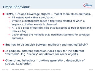 Timed Behaviour

    TCM’s, TE’s and Coverage objects – model them all as methods.
         ¬ All instantiated within a unit/struct.
         ¬ Event is a method that raises a flag when emitted or when a
           sequence of other events is observed.
         ¬ A TE is a piece of boolean logic that evaluates to true or false and
           raises a flag.
         ¬ Cover objects are methods that increment counters for coverage
           purposes.

    But how to distinguish between method() and method()@clk?

    In addition, different extension rules apply for the different
    “methods”. E.g. “is only” not allowed for cover objects.

    Other timed behaviour: run-time generation, destruction of
    structs, Load order.

22.05.2007   For internal use only   Copyright © Infineon Technologies 2007. All rights reserved.   Page 9
 