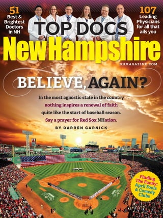 51&
Best

Brightest
Doctors
in NH

TOP DOCS

107
Leading

Physicians
for all that
ails you

NHMAGAZINE.COM

BELIEVE, AGAIN?
In the most agnostic state in the country
nothing inspires a renewal of faith
quite like the start of baseball season.
Say a prayer for Red Sox NHation.
BY DARREN GARNICK

Findin
The Fu g
April F nny:
& Com ools
ed
Clubs y

 