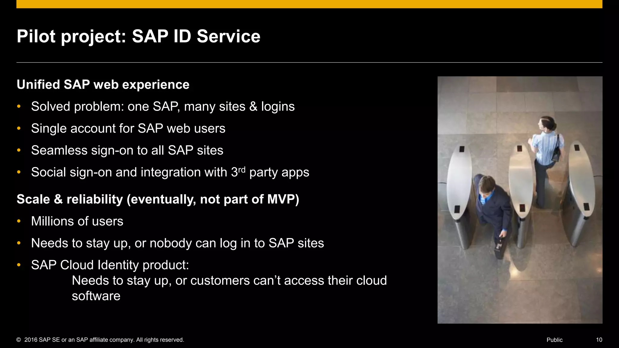 © 2016 SAP SE or an SAP affiliate company. All rights reserved. 10Public
Pilot project: SAP ID Service
Unified SAP web experience
• Solved problem: one SAP, many sites & logins
• Single account for SAP web users
• Seamless sign-on to all SAP sites
• Social sign-on and integration with 3rd party apps
Scale & reliability (eventually, not part of MVP)
• Millions of users
• Needs to stay up, or nobody can log in to SAP sites
• SAP Cloud Identity product:
Needs to stay up, or customers can’t access their cloud
software
 