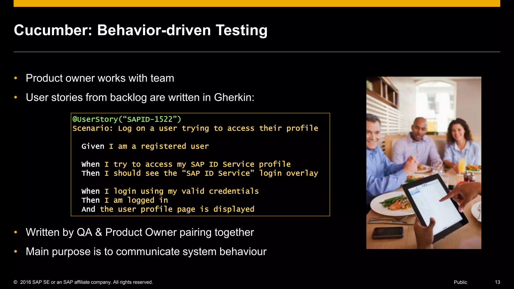 © 2016 SAP SE or an SAP affiliate company. All rights reserved. 13Public
Cucumber: Behavior-driven Testing
• Product owner works with team
• User stories from backlog are written in Gherkin:
• Written by QA & Product Owner pairing together
• Main purpose is to communicate system behaviour
@UserStory(“SAPID-1522”)
Scenario: Log on a user trying to access their profile
Given I am a registered user
When I try to access my SAP ID Service profile
Then I should see the “SAP ID Service" login overlay
When I login using my valid credentials
Then I am logged in
And the user profile page is displayed
 