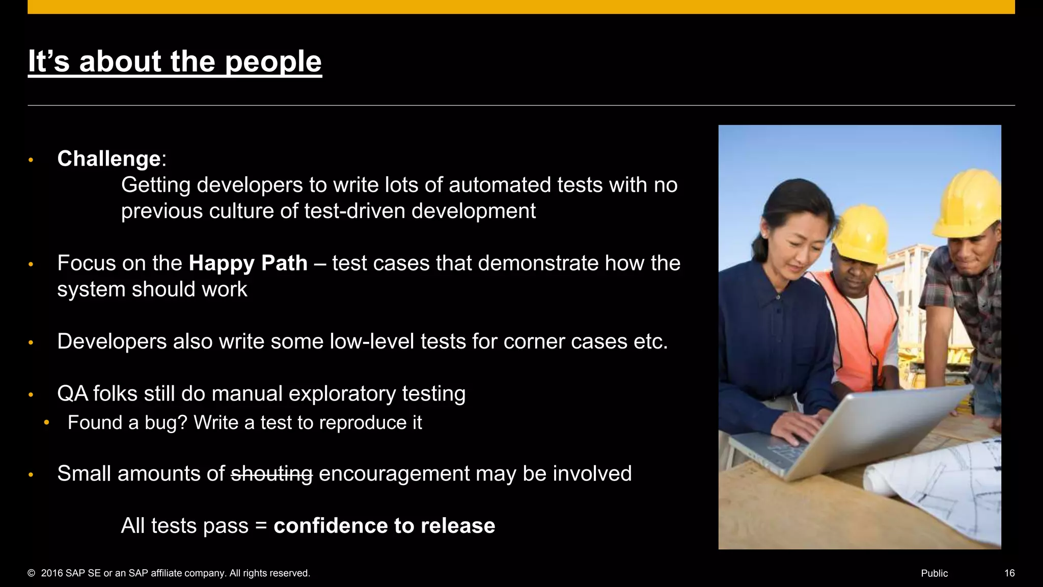 © 2016 SAP SE or an SAP affiliate company. All rights reserved. 16Public
It’s about the people
• Challenge:
Getting developers to write lots of automated tests with no
previous culture of test-driven development
• Focus on the Happy Path – test cases that demonstrate how the
system should work
• Developers also write some low-level tests for corner cases etc.
• QA folks still do manual exploratory testing
• Found a bug? Write a test to reproduce it
• Small amounts of shouting encouragement may be involved
All tests pass = confidence to release
 