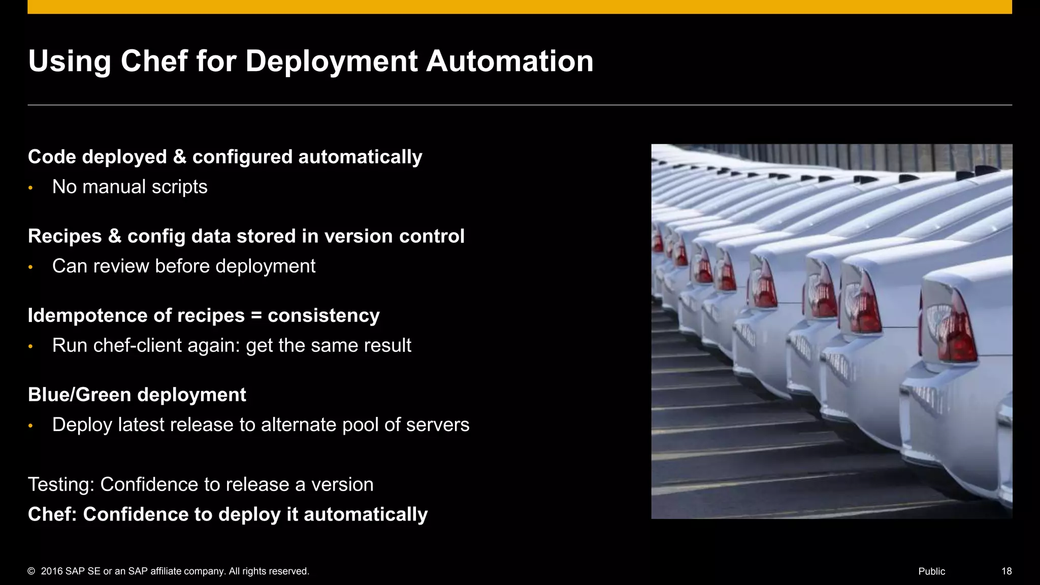 © 2016 SAP SE or an SAP affiliate company. All rights reserved. 18Public
Using Chef for Deployment Automation
Code deployed & configured automatically
• No manual scripts
Recipes & config data stored in version control
• Can review before deployment
Idempotence of recipes = consistency
• Run chef-client again: get the same result
Blue/Green deployment
• Deploy latest release to alternate pool of servers
Testing: Confidence to release a version
Chef: Confidence to deploy it automatically
 