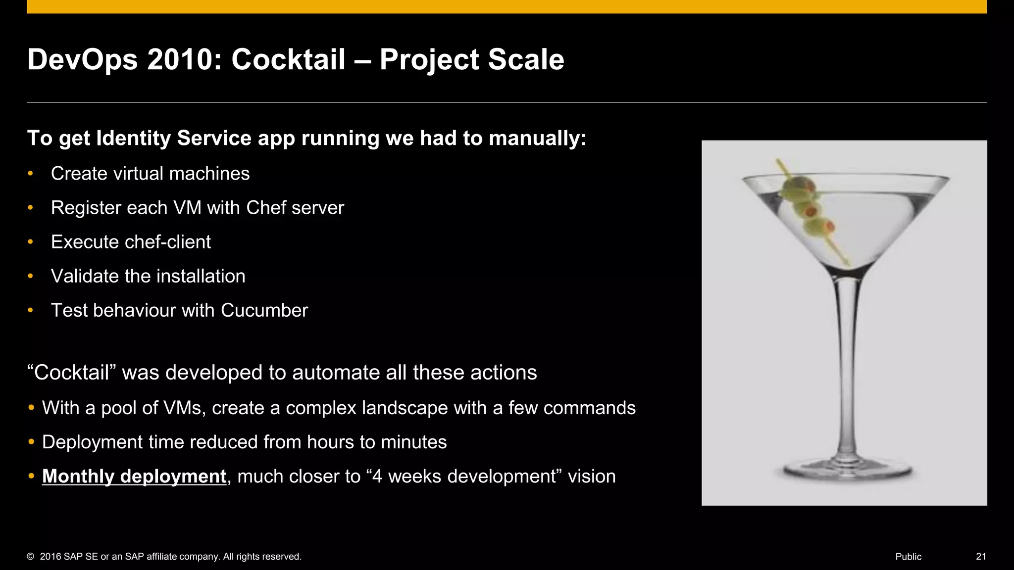 © 2016 SAP SE or an SAP affiliate company. All rights reserved. 21Public
DevOps 2010: Cocktail – Project Scale
To get Identity Service app running we had to manually:
• Create virtual machines
• Register each VM with Chef server
• Execute chef-client
• Validate the installation
• Test behaviour with Cucumber
“Cocktail” was developed to automate all these actions
 With a pool of VMs, create a complex landscape with a few commands
 Deployment time reduced from hours to minutes
 Monthly deployment, much closer to “4 weeks development” vision
 