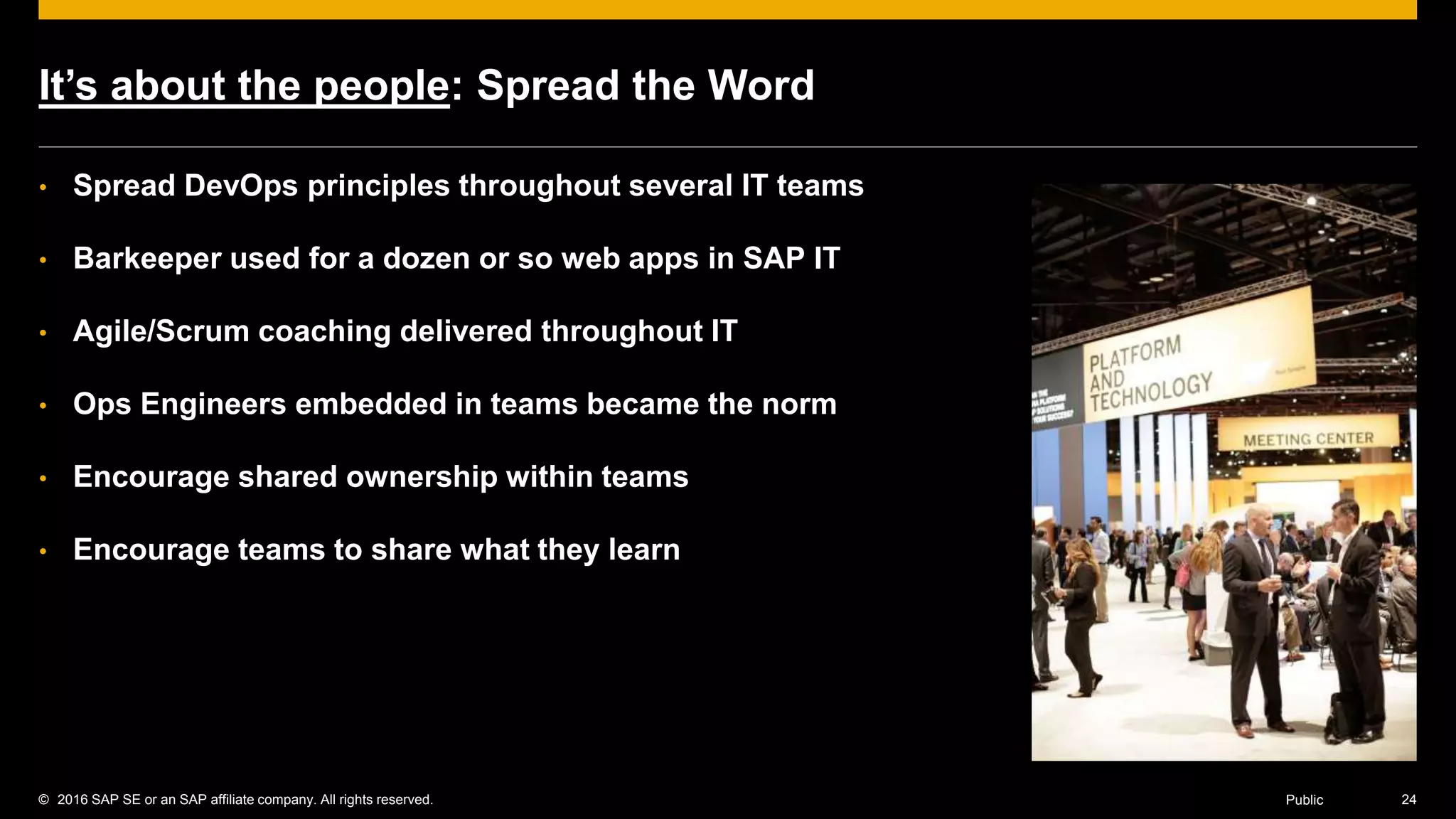 © 2016 SAP SE or an SAP affiliate company. All rights reserved. 24Public
It’s about the people: Spread the Word
• Spread DevOps principles throughout several IT teams
• Barkeeper used for a dozen or so web apps in SAP IT
• Agile/Scrum coaching delivered throughout IT
• Ops Engineers embedded in teams became the norm
• Encourage shared ownership within teams
• Encourage teams to share what they learn
 