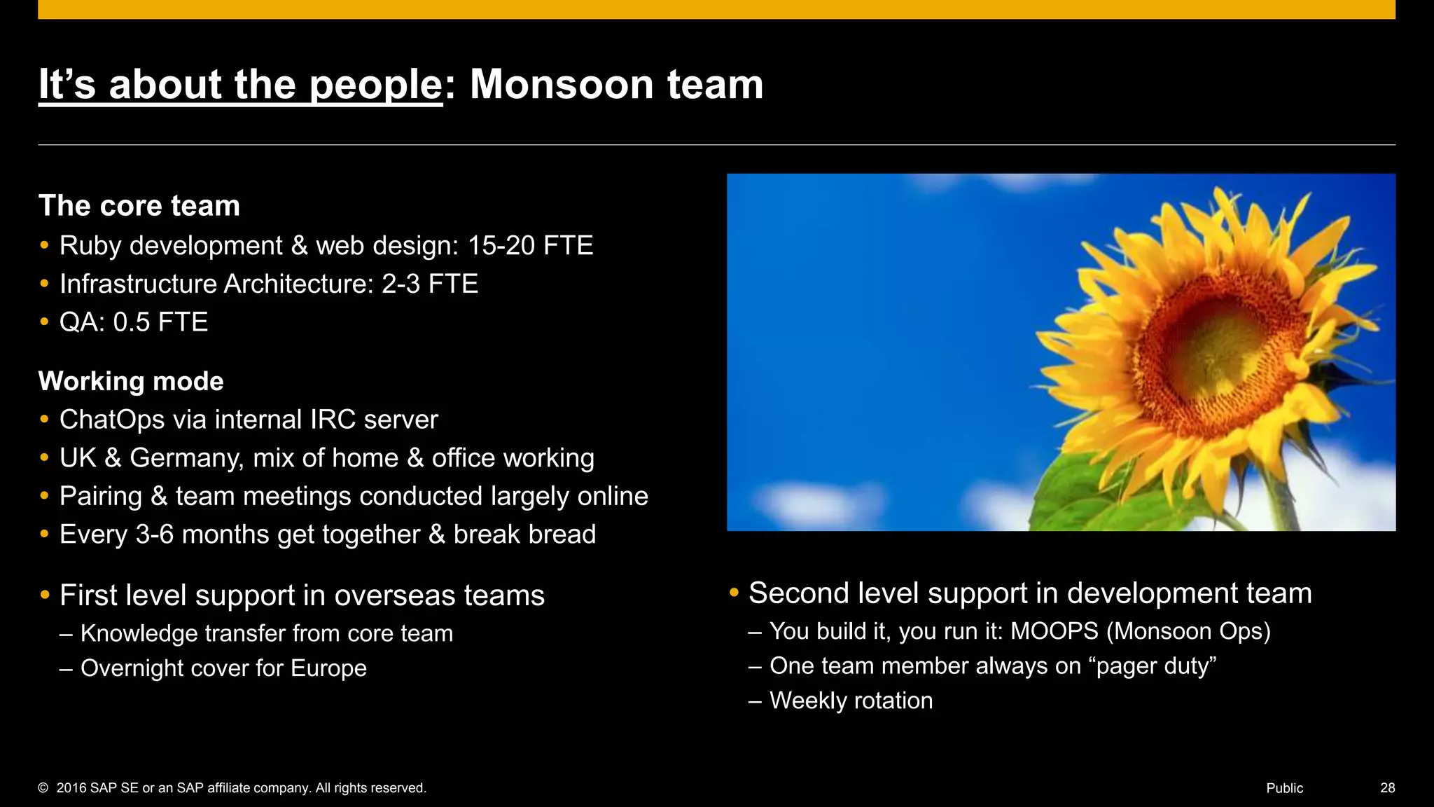 © 2016 SAP SE or an SAP affiliate company. All rights reserved. 28Public
It’s about the people: Monsoon team
The core team
 Ruby development & web design: 15-20 FTE
 Infrastructure Architecture: 2-3 FTE
 QA: 0.5 FTE
Working mode
 ChatOps via internal IRC server
 UK & Germany, mix of home & office working
 Pairing & team meetings conducted largely online
 Every 3-6 months get together & break bread
 First level support in overseas teams
– Knowledge transfer from core team
– Overnight cover for Europe
 Second level support in development team
– You build it, you run it: MOOPS (Monsoon Ops)
– One team member always on “pager duty”
– Weekly rotation
 