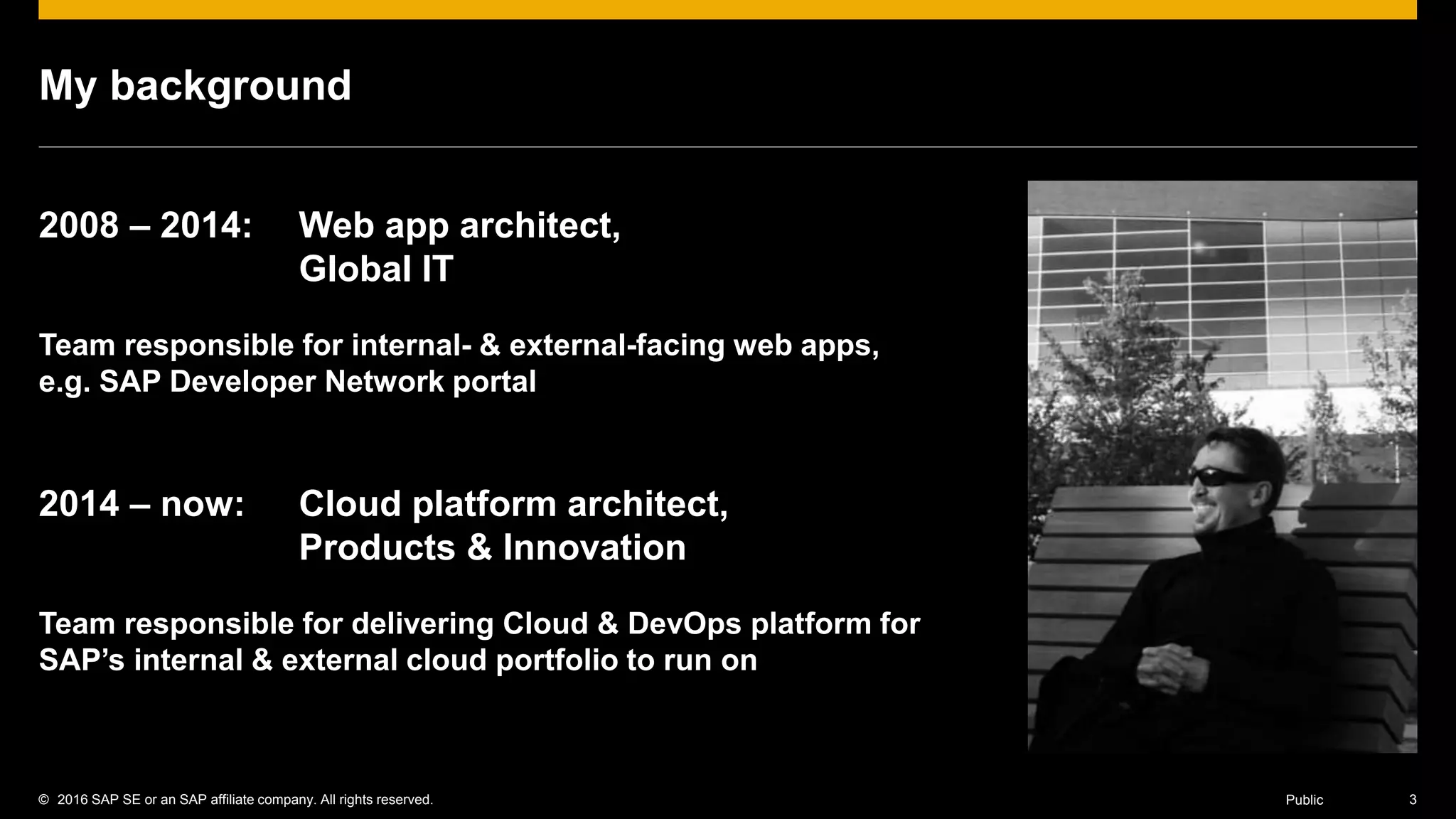 © 2016 SAP SE or an SAP affiliate company. All rights reserved. 3Public
My background
2008 – 2014: Web app architect,
Global IT
Team responsible for internal- & external-facing web apps,
e.g. SAP Developer Network portal
2014 – now: Cloud platform architect,
Products & Innovation
Team responsible for delivering Cloud & DevOps platform for
SAP’s internal & external cloud portfolio to run on
 