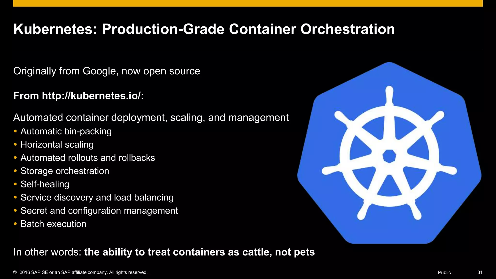 © 2016 SAP SE or an SAP affiliate company. All rights reserved. 31Public
Kubernetes: Production-Grade Container Orchestration
Originally from Google, now open source
From http://kubernetes.io/:
Automated container deployment, scaling, and management
 Automatic bin-packing
 Horizontal scaling
 Automated rollouts and rollbacks
 Storage orchestration
 Self-healing
 Service discovery and load balancing
 Secret and configuration management
 Batch execution
In other words: the ability to treat containers as cattle, not pets
 