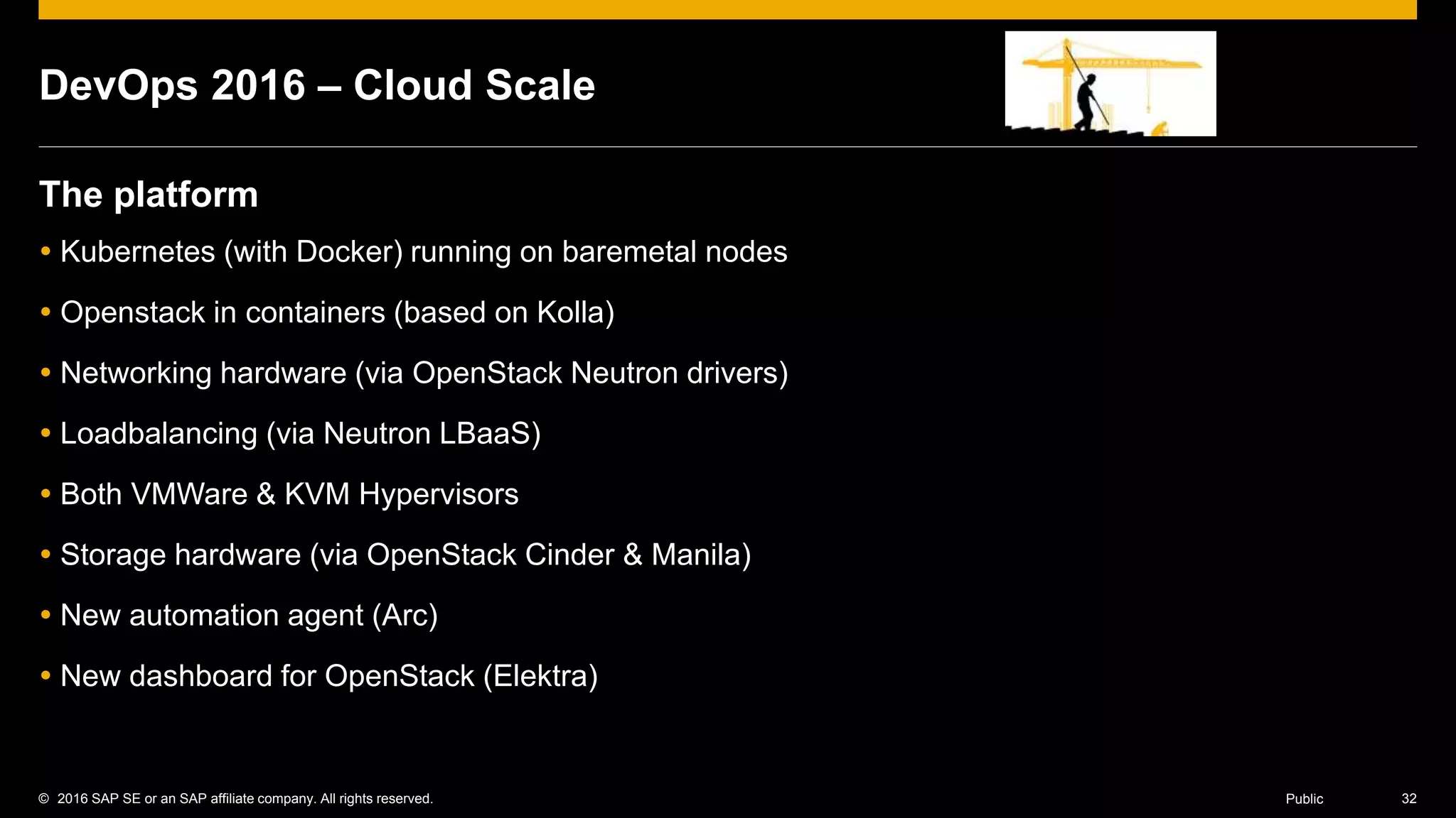 © 2016 SAP SE or an SAP affiliate company. All rights reserved. 32Public
DevOps 2016 – Cloud Scale
The platform
 Kubernetes (with Docker) running on baremetal nodes
 Openstack in containers (based on Kolla)
 Networking hardware (via OpenStack Neutron drivers)
 Loadbalancing (via Neutron LBaaS)
 Both VMWare & KVM Hypervisors
 Storage hardware (via OpenStack Cinder & Manila)
 New automation agent (Arc)
 New dashboard for OpenStack (Elektra)
 