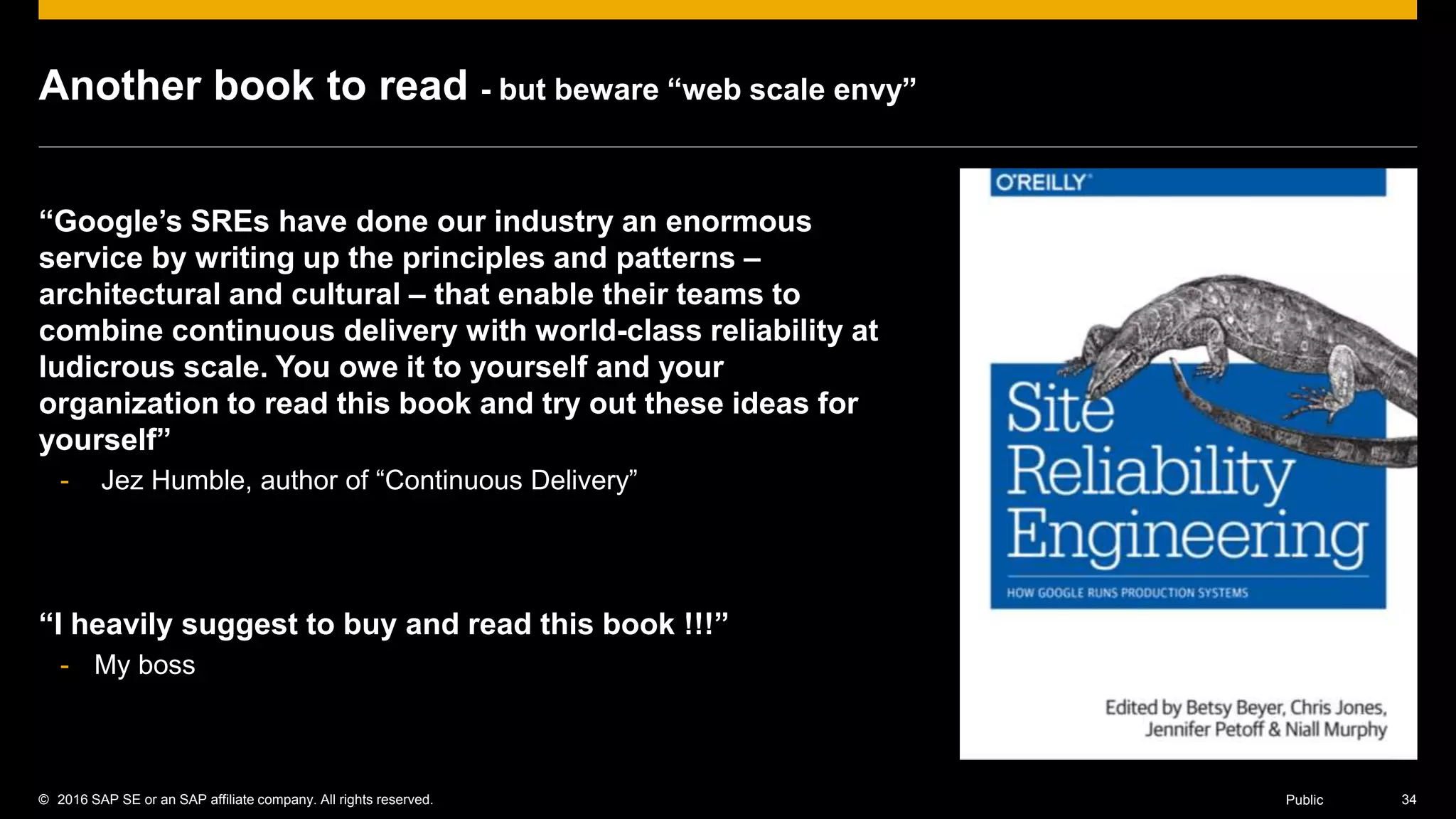 © 2016 SAP SE or an SAP affiliate company. All rights reserved. 34Public
Another book to read - but beware “web scale envy”
“Google’s SREs have done our industry an enormous
service by writing up the principles and patterns –
architectural and cultural – that enable their teams to
combine continuous delivery with world-class reliability at
ludicrous scale. You owe it to yourself and your
organization to read this book and try out these ideas for
yourself”
- Jez Humble, author of “Continuous Delivery”
“I heavily suggest to buy and read this book !!!”
- My boss
 
