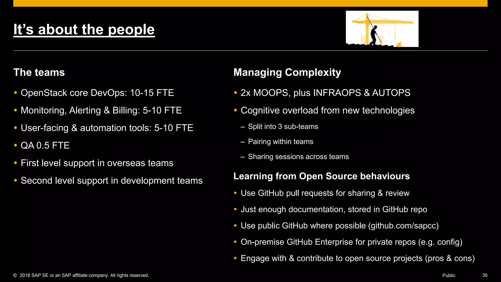 © 2016 SAP SE or an SAP affiliate company. All rights reserved. 35Public
It’s about the people
The teams
 OpenStack core DevOps: 10-15 FTE
 Monitoring, Alerting & Billing: 5-10 FTE
 User-facing & automation tools: 5-10 FTE
 QA 0.5 FTE
 First level support in overseas teams
 Second level support in development teams
Managing Complexity
 2x MOOPS, plus INFRAOPS & AUTOPS
 Cognitive overload from new technologies
– Split into 3 sub-teams
– Pairing within teams
– Sharing sessions across teams
Learning from Open Source behaviours
 Use GitHub pull requests for sharing & review
 Just enough documentation, stored in GitHub repo
 Use public GitHub where possible (github.com/sapcc)
 On-premise GitHub Enterprise for private repos (e.g. config)
 Engage with & contribute to open source projects (pros & cons)
 