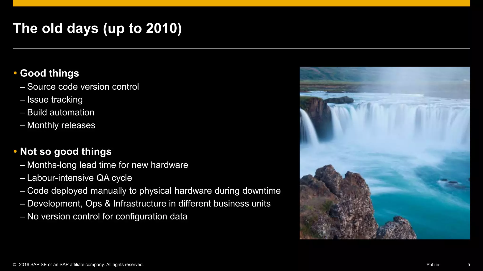 © 2016 SAP SE or an SAP affiliate company. All rights reserved. 5Public
The old days (up to 2010)
 Good things
– Source code version control
– Issue tracking
– Build automation
– Monthly releases
 Not so good things
– Months-long lead time for new hardware
– Labour-intensive QA cycle
– Code deployed manually to physical hardware during downtime
– Development, Ops & Infrastructure in different business units
– No version control for configuration data
 