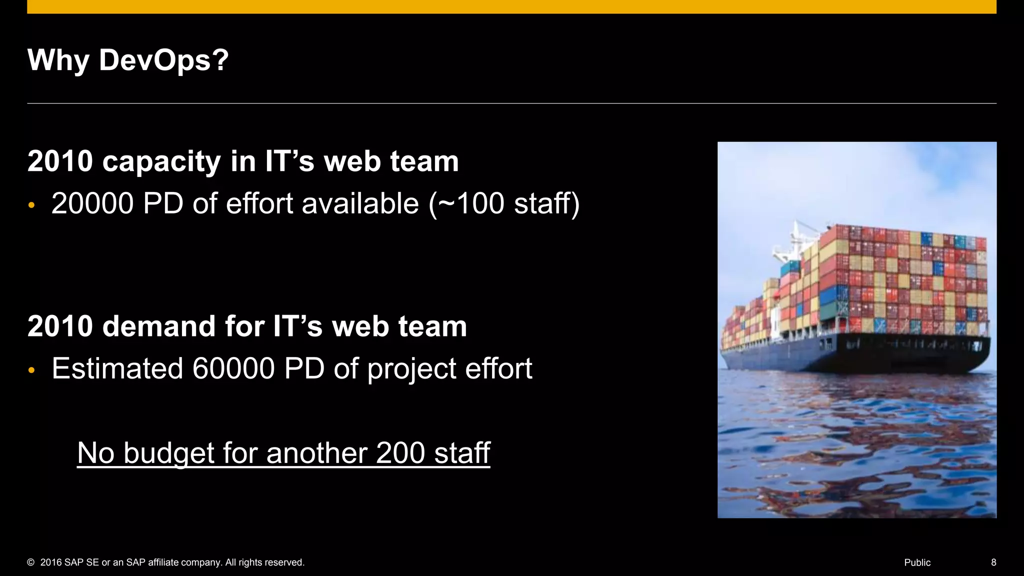 © 2016 SAP SE or an SAP affiliate company. All rights reserved. 8Public
Why DevOps?
2010 capacity in IT’s web team
• 20000 PD of effort available (~100 staff)
2010 demand for IT’s web team
• Estimated 60000 PD of project effort
No budget for another 200 staff
 