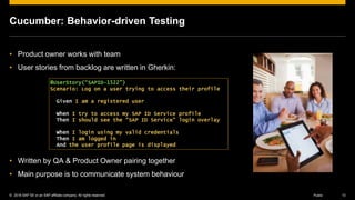 © 2016 SAP SE or an SAP affiliate company. All rights reserved. 13Public
Cucumber: Behavior-driven Testing
• Product owner works with team
• User stories from backlog are written in Gherkin:
• Written by QA & Product Owner pairing together
• Main purpose is to communicate system behaviour
@UserStory(“SAPID-1522”)
Scenario: Log on a user trying to access their profile
Given I am a registered user
When I try to access my SAP ID Service profile
Then I should see the “SAP ID Service" login overlay
When I login using my valid credentials
Then I am logged in
And the user profile page is displayed
 