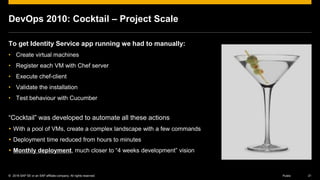 © 2016 SAP SE or an SAP affiliate company. All rights reserved. 21Public
DevOps 2010: Cocktail – Project Scale
To get Identity Service app running we had to manually:
• Create virtual machines
• Register each VM with Chef server
• Execute chef-client
• Validate the installation
• Test behaviour with Cucumber
“Cocktail” was developed to automate all these actions
 With a pool of VMs, create a complex landscape with a few commands
 Deployment time reduced from hours to minutes
 Monthly deployment, much closer to “4 weeks development” vision
 