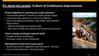 © 2016 SAP SE or an SAP affiliate company. All rights reserved. 22Public
It’s about the people: Culture of Continuous Improvement
• Proper Agile/Scrum coaching was really important
• Fundamentally different to learning by reading articles & blogs
• Learning by doing, playing, etc. is much more effective
• Coach encouraged accountability, responsibility, experimentation
• Team make-up
• Differing personalities and working styles
• May need to shuffle a few people to get the best out of everyone
• Team is always working to improve itself
• Evaluate new tools & techniques
• Encourage “spikes” to see if things work
• Retrospective at the end of each sprint
• Several improvement suggestions each time around – pick top 3
• Focus on team behaviours, not product scope
 