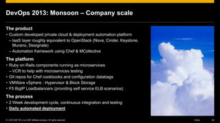 © 2016 SAP SE or an SAP affiliate company. All rights reserved. 26Public
DevOps 2013: Monsoon – Company scale
The product
 Custom developed private cloud & deployment automation platform
– IaaS layer roughly equivalent to OpenStack (Nova, Cinder, Keystone,
Murano, Designate)
– Automation framework using Chef & MCollective
The platform
 Ruby on Rails components running as microservices
– VCR to help with microservices testing
 Git repos for Chef cookbooks and configuration databags
 VMWare vSphere : Hypervisor & Block Storage
 F5 BigIP Loadbalancers (providing self service ELB scenarios)
The process
 2 Week development cycle, continuous integration and testing
 Daily automated deployment
 