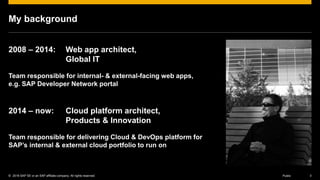 © 2016 SAP SE or an SAP affiliate company. All rights reserved. 3Public
My background
2008 – 2014: Web app architect,
Global IT
Team responsible for internal- & external-facing web apps,
e.g. SAP Developer Network portal
2014 – now: Cloud platform architect,
Products & Innovation
Team responsible for delivering Cloud & DevOps platform for
SAP’s internal & external cloud portfolio to run on
 