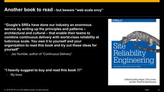 © 2016 SAP SE or an SAP affiliate company. All rights reserved. 34Public
Another book to read - but beware “web scale envy”
“Google’s SREs have done our industry an enormous
service by writing up the principles and patterns –
architectural and cultural – that enable their teams to
combine continuous delivery with world-class reliability at
ludicrous scale. You owe it to yourself and your
organization to read this book and try out these ideas for
yourself”
- Jez Humble, author of “Continuous Delivery”
“I heavily suggest to buy and read this book !!!”
- My boss
 