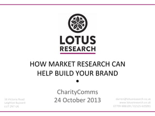 HOW	
  MARKET	
  RESEARCH	
  CAN	
  
HELP	
  BUILD	
  YOUR	
  BRAND	
  

16	
  Victoria	
  Road	
  
Leighton	
  Buzzard	
  
LU7	
  2NT	
  UK	
  

CharityComms	
  
24	
  October	
  2013	
  

darren@lotusresearch.co.uk	
  
www.lotusresearch.co.uk	
  
07799	
  888109	
  /	
  01525	
  635091	
  

 