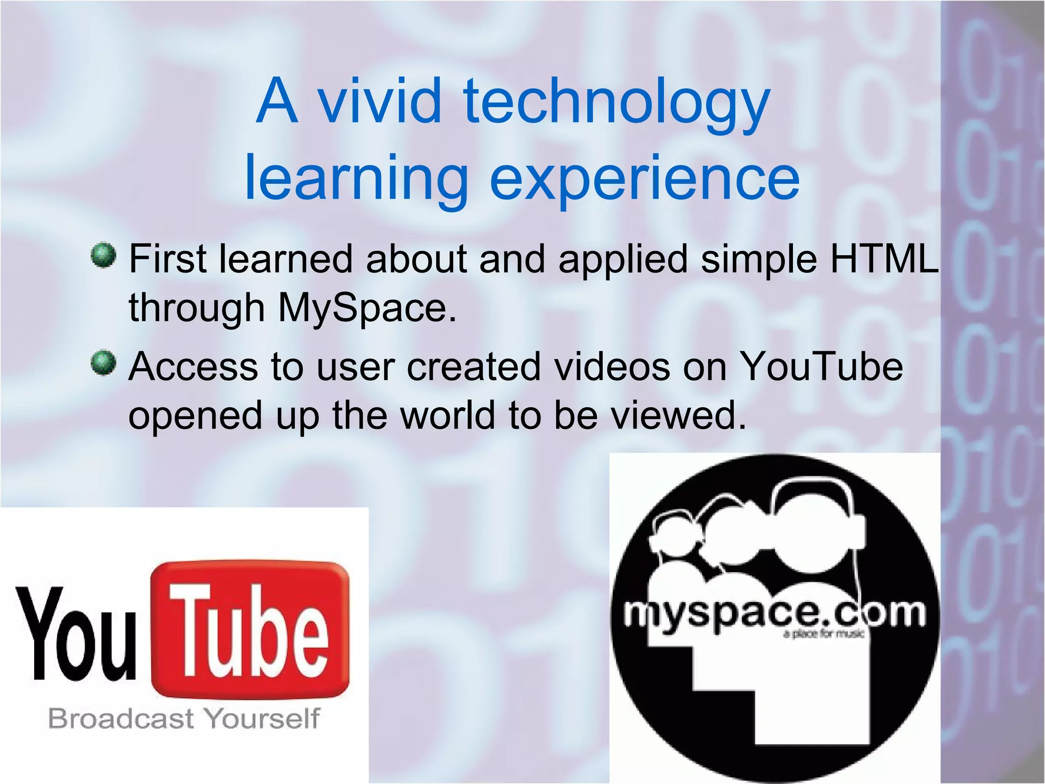 A vivid technology  learning experience First learned about and applied simple HTML through MySpace. Access to user created videos on YouTube opened up the world to be viewed. 