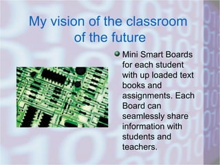 My vision of the classroom  of the future Mini Smart Boards for each student with up loaded text books and assignments. Each Board can seamlessly share information with students and teachers.  