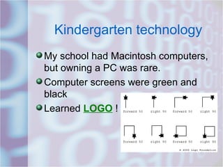 Kindergarten technology My school had Macintosh computers, but owning a PC was rare.  Computer screens were green and black Learned  LOGO  !  