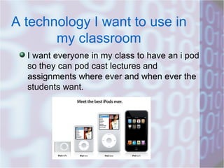 A technology I want to use in my classroom I want everyone in my class to have an i pod so they can pod cast lectures and assignments where ever and when ever the students want.  