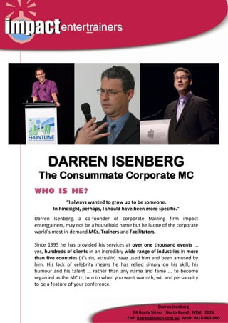 DARREN ISENBERG
 The Consummate Corporate MC
WHO IS HE?
              “I always wanted to grow up to be someone.
        In hindsight, perhaps, I should have been more specific.”
Darren Isenberg, a co-founder of corporate training firm impact
entertrainers, may not be a household name but he is one of the corporate
world’s most in-demand MCs, Trainers and Facilitators.

Since 1995 he has provided his services at over one thousand events ...
yes, hundreds of clients in an incredibly wide range of industries in more
than five countries (it’s six, actually) have used him and been amused by
him. His lack of celebrity means he has relied simply on his skill, his
humour and his talent ... rather than any name and fame ... to become
regarded as the MC to turn to when you want warmth, wit and personality
to be a feature of your conference.



                                                        Darren Isenberg
                                           14 Hardy Street North Bondi NSW 2026
                                         Eml: darren@lunch.com.au Mob: 0418-963-960
 