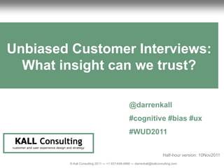 1                                                                                         Unbiased Customer UX Review
                                                                                                            Interviews




Unbiased Customer Interviews:
  What insight can we trust?

                                                                                    @darrenkall
                                                                                    #cognitive #bias #ux
                                                                                    #WUD2011
     KALL Consulting
    customer and user experience design and strategy

                                                                                                            Half-hour version: 10Nov2011
                                          © Kall Consulting 2011 --- +1 937-648-4966 --- darrenkall@kallconsulting.com            1
 