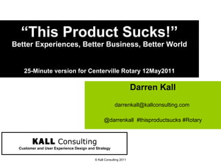 “ This Product Sucks!” Better Experiences, Better Business, Better World 25-Minute version for Centerville Rotary 12May2011 Darren Kall darrenkall@kallconsulting.com  @darrenkall  #thisproductsucks #Rotary © Kall Consulting 2011 KALL   Consulting Customer and User Experience Design and Strategy 