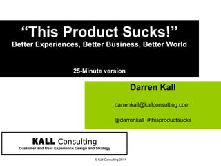 “ This Product Sucks!” Better Experiences, Better Business, Better World 25-Minute version Darren Kall darrenkall@kallconsulting.com  @darrenkall  #thisproductsucks © Kall Consulting 2011 KALL   Consulting Customer and User Experience Design and Strategy 