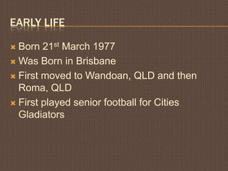 Early LifeBorn 21st March 1977Was Born in BrisbaneFirst moved to Wandoan, QLD and then Roma, QLDFirst played senior football for Cities Gladiators