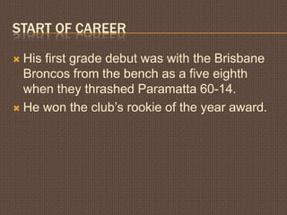 Start of CareerHis first grade debut was with the Brisbane Broncos from the bench as a five eighth when they thrashed Paramatta 60-14.He won the club’s rookie of the year award.