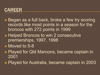 CareerBegan as a full back, broke a few try scoring records like most points in a season for the broncos with 272 points in 1999Helped Broncos to win 2 consecutive premierships, 1997, 1998Moved to 5-8Played for Qld Maroons, became captain in 2001Played for Australia, became captain in 2003