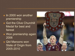 In 2000 won another premiershipGot the Clive Churchill Medal for best and fairestWon premiership again 2006Qld Maroons won State of Origin from 2005-2010