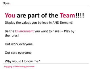 You are part of the Team!!!!
Display the values you believe in AND Demand!
Be the Environment you want to have! – Play by
the rules!
Out work everyone.
Out care everyone.
Why would I follow me?
Engaging and Motivating your team

 