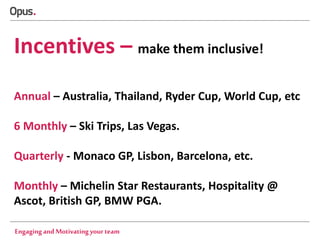Incentives – make them inclusive!
Annual – Australia, Thailand, Ryder Cup, World Cup, etc
6 Monthly – Ski Trips, Las Vegas.

Quarterly - Monaco GP, Lisbon, Barcelona, etc.
Monthly – Michelin Star Restaurants, Hospitality @
Ascot, British GP, BMW PGA.
Engaging and Motivating your team

 