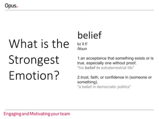 What is the
Strongest
Emotion?

belief
bɪˈliːf/
Noun
1.an acceptance that something exists or is
true, especially one without proof.
"his belief in extraterrestrial life"
2.trust, faith, or confidence in (someone or
something).
"a belief in democratic politics"

 