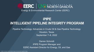 Energy & Environmental Research Center (EERC)
iPIPE
iNTELLIGENT PIPELINE INTEGRITY PROGRAM
Pipeline Technology: Advances in Crude Oil & Gas Pipeline Technology
Houston, Texas
September 7–8, 2022
Darren Schmidt
iPIPE Program Manager and
EERC Assistant Director for Energy, Oil, and Gas
© 2022 University of North Dakota Energy & Environmental Research Center.
 