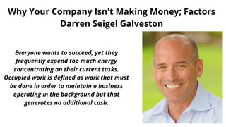 Why Your Company Isn't Making Money; Factors
Darren Seigel Galveston
Everyone wants to succeed, yet they
frequently expend too much energy
concentrating on their current tasks.
Occupied work is defined as work that must
be done in order to maintain a business
operating in the background but that
generates no additional cash.
 