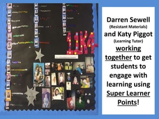 Darren Sewell 
(Resistant Materials) 
and Katy Piggot 
(Learning Tutor) 
working 
together to get 
students to 
engage with 
learning using 
Super Learner 
Points! 
 