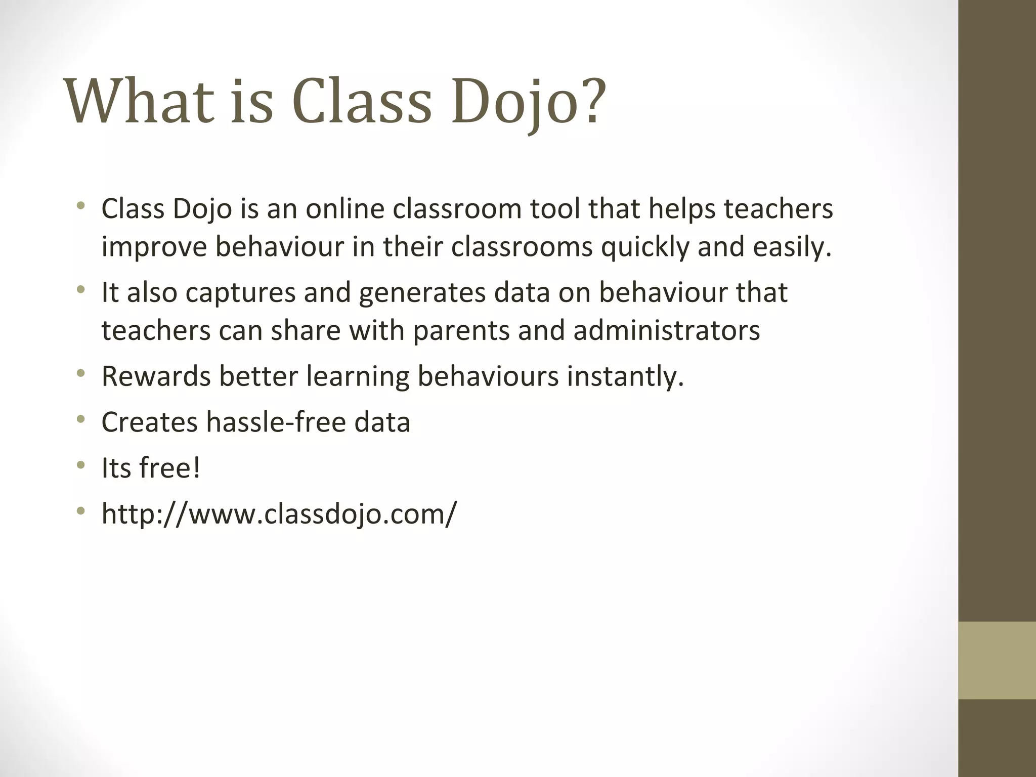 What is Class Dojo?
• Class Dojo is an online classroom tool that helps teachers
improve behaviour in their classrooms quickly and easily.
• It also captures and generates data on behaviour that
teachers can share with parents and administrators
• Rewards better learning behaviours instantly.
• Creates hassle-free data
• Its free!
• http://www.classdojo.com/