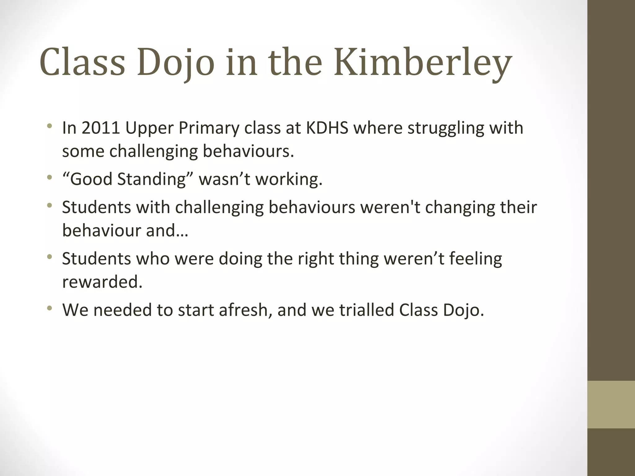 Class Dojo in the Kimberley
• In 2011 Upper Primary class at KDHS where struggling with
some challenging behaviours.
• “Good Standing” wasn’t working.
• Students with challenging behaviours weren't changing their
behaviour and…
• Students who were doing the right thing weren’t feeling
rewarded.
• We needed to start afresh, and we trialled Class Dojo.