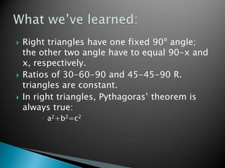 Right triangles have one fixed 90º angle; the other two angle have to equal 90-x and x, respectively.Ratios of 30-60-90 and 45-45-90 R. triangles are constant.In right triangles, Pythagoras’ theorem is always true:	a2+b2=c2What we’ve learned: