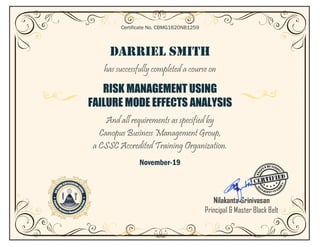 DARRIEL SMITH
has successfully completed a course on
RISK MANAGEMENT USING
FAILURE MODE EFFECTS ANALYSIS
And all requirements as specified by
Canopus Business Management Group,
a CSSC Accredited Training Organization.
November-19
Certificate No. CBMG1620NB1259
Nilakanta Srinivasan
Principal & Master Black Belt
 
