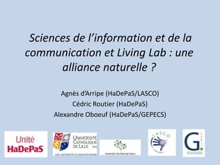Sciences de l’information et de la
communication et Living Lab : une
       alliance naturelle ?

       Agnès d’Arripe (HaDePaS/LASCO)
           Cédric Routier (HaDePaS)
     Alexandre Oboeuf (HaDePaS/GEPECS)
 