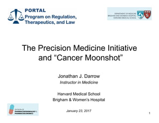 1
The Precision Medicine Initiative
and “Cancer Moonshot”
Jonathan J. Darrow
Instructor in Medicine
Harvard Medical School
Brigham & Women’s Hospital
January 23, 2017
RedactedRedacted
 